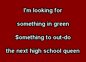 I'm looking for
something in green

Something to out-do

the next high school queen