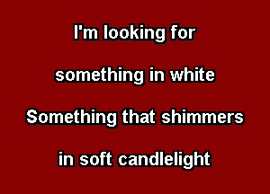 I'm looking for
something in white

Something that shimmers

in soft candlelight