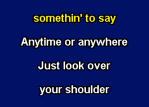 somethin' to say

Anytime or anywhere

Just look over

your shoulder