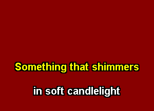 Something that shimmers

in soft candlelight