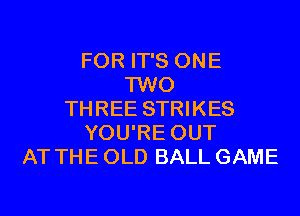 FOR IT'S ONE
TWO
THREE STRIKES
YOU'RE OUT
AT THE OLD BALL GAME