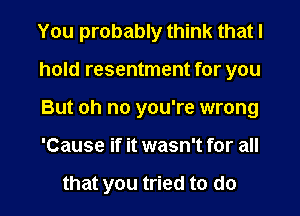 You probably think that I
hold resentment for you
But oh no you're wrong
'Cause if it wasn't for all

that you tried to do