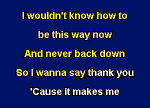 I wouldn't know how to
be this way now

And never back down

So I wanna say thank you

'Cause it makes me