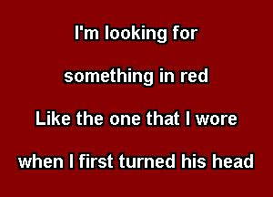 I'm looking for

something in red
Like the one that I wore

when I first turned his head