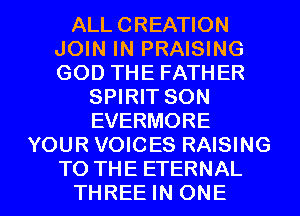 ALL CREATION
JOIN IN PRAISING
GOD THE FATHER

SPIRIT SON
EVERMORE
YOUR VOICES RAISING

TO THE ETERNAL
THREE IN ONE l