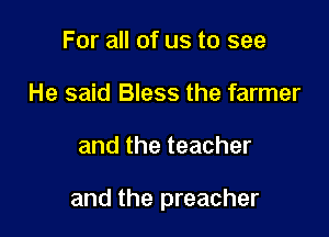 For all of us to see
He said Bless the farmer

and the teacher

and the preacher