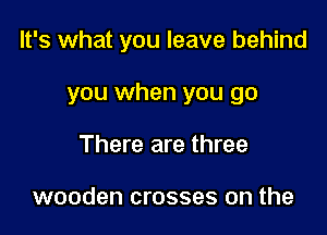 It's what you leave behind

you when you go
There are three

wooden crosses on the