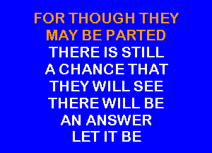 FOR THOUGH THEY
MAY BE PARTED
THERE IS STILL
A CHANCETHAT
THEYWILL SEE
THEREWILL BE

AN ANSWER
LET IT BE l