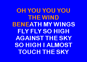 OH YOU YOU YOU
THEWIND
BENEATH MYWINGS
FLY FLY 80 HIGH
AGAINST THESKY
80 HIGH I ALMOST
TOUCH THESKY
