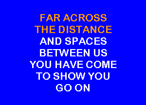 FAR AC ROSS
THE DISTANCE
AND SPACES

BETWEEN US
YOU HAVE COME
TO SHOW YOU
GO ON