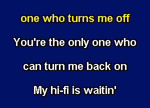 one who turns me off

You're the only one who

can turn me back on

My hi-fl is waitin'