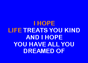 IHOPE
LIFE TREATS YOU KIND

AND I HOPE

YOU HAVE ALL YOU
DREAMED OF