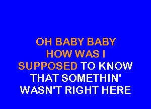 0H BABY BABY
HOW WAS I
SUPPOSED TO KNOW
THAT SOMETHIN'
WASN'T RIGHT HERE