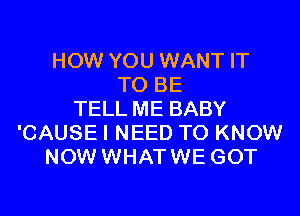 HOW YOU WANT IT
TO BE
TELL ME BABY
'CAUSE I NEED TO KNOW
NOW WHATWE GOT