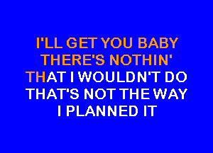 I'LL GET YOU BABY
THERE'S NOTHIN'
THAT I WOULDN'T DO
THAT'S NOT THEWAY
I PLANNED IT