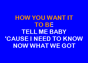 HOW YOU WANT IT
TO BE
TELL ME BABY
'CAUSE I NEED TO KNOW
NOW WHATWE GOT