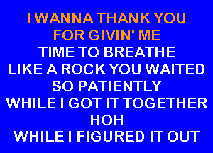 IWANNATHANKYOU
FOR GIVIN' ME
TIMETO BREATHE
LIKE A ROCK YOU WAITED
SO PATIENTLY
WHILE I GOT IT TOGETHER

HOH
WHILE I FIGURED IT OUT