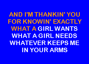 AND I'M THANKIN'YOU
FOR KNOWIN' EXACTLY
WHATAGIRLWANTS
WHAT A GIRL NEEDS
WHATEVER KEEPS ME
IN YOUR ARMS