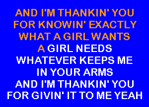 AND I'M THANKIN'YOU
FOR KNOWIN' EXACTLY
WHATAGIRLWANTS
AGIRL NEEDS
WHATEVER KEEPS ME
IN YOUR ARMS

AND I'M THANKIN'YOU
FOR GIVIN' IT TO MEYEAH