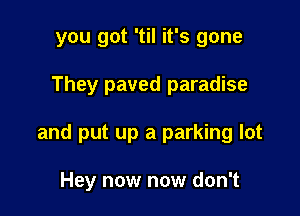 you got 'til it's gone

They paved paradise

and put up a parking lot

Hey now now don't