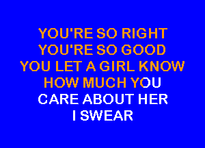 YOU'RE SO RIGHT
YOU'RE SO GOOD
YOU LET A GIRL KNOW
HOW MUCH YOU
CARE ABOUT HER

I SWEAR l