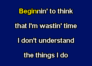Beginnin' to think
that I'm wastin' time

I don't understand

the things I do