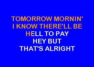 TOMORROW MORNIN'
I KNOW THERE'LL BE
HELL TO PAY
HEY BUT
THAT'S ALRIGHT