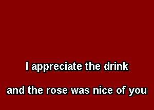 I appreciate the drink

and the rose was nice of you