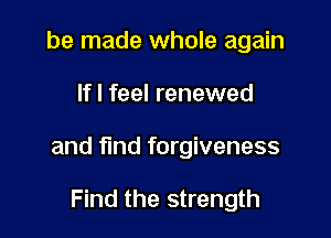 be made whole again

If I feel renewed

and find forgiveness

Find the strength