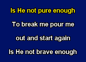 Is He not pure enough
To break me pour me

out and start again

Is He not brave enough