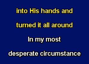 into His hands and

turned it all around

In my most

desperate circumstance