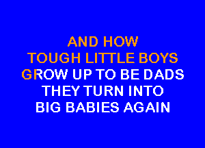 AND HOW
TOUGH LITI'LE BOYS
GROW UP TO BE DADS
THEY TURN INTO
BIG BABIES AGAIN
