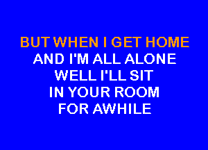 BUTWHEN I GET HOME
AND I'M ALL ALONE
WELL I'LL SIT
IN YOUR ROOM
FOR AWHILE