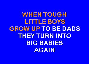 WHEN TOUGH
LITI'LE BOYS
GROW UP TO BE DADS
THEY TURN INTO
BIG BABIES
AGAIN