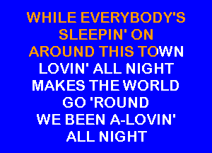 WHILE EVERYBODY'S
SLEEPIN' 0N
AROUND THIS TOWN
LOVIN' ALL NIGHT
MAKES THEWORLD
GO 'ROUND
WE BEEN A-LOVIN'
ALL NIGHT