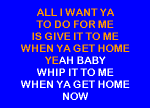 ALL I WANT YA

TO DO FOR ME

IS GIVE IT TO ME
WHEN YA GET HOME

YEAH BABY

WHIP IT TO ME

WHEN YA GET HOME
NOW