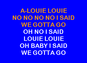 A-LOUIE LOUIE
N0 NO NO NO I SAID
WE GOTTA GO
OH NO I SAID
LOUIE LOUIE
OH BABY I SAID
WE GOTTA GO