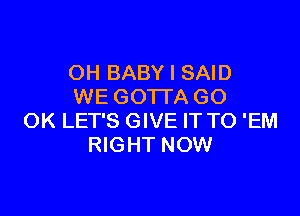 OH BABY I SAID
WE GOTTA GO

OK LET'S GIVE IT TO 'EM
RIGHT NOW