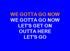 WE GO'ITA GO NOW
WE GOTTA GO NOW

LET'S GET ON
OUTTA HERE
LET'S GO