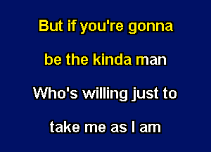 But if you're gonna

be the kinda man

Who's willing just to

take me as I am