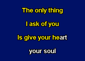 The only thing

I ask of you
Is give your heart

yoursoul