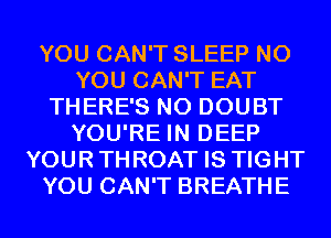 YOU CAN'T SLEEP N0
YOU CAN'T EAT
THERE'S N0 DOUBT
YOU'RE IN DEEP
YOURTHROAT IS TIGHT
YOU CAN'T BREATHE