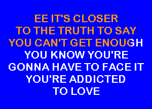 EE IT'S CLOSER
TO THE TRUTH TO SAY
YOU CAN'T GET ENOUGH
YOU KNOW YOU'RE
GONNA HAVE TO FACE IT
YOU'RE ADDICTED
TO LOVE