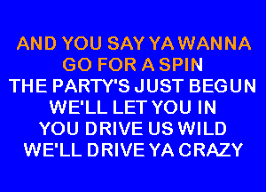 AND YOU SAY YA WANNA
GO FOR A SPIN
THE PARTY'S JUST BEGUN
WE'LL LET YOU IN
YOU DRIVE US WILD
WE'LL DRIVE YACRAZY