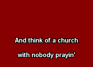 And think of a church

with nobody prayin'