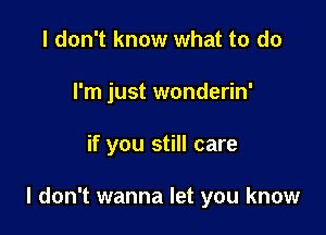 I don't know what to do
I'm just wonderin'

if you still care

I don't wanna let you know