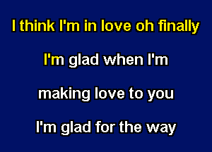 I think I'm in love oh finally
I'm glad when I'm

making love to you

I'm glad for the way