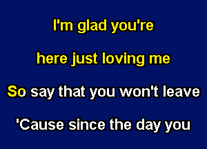 I'm glad you're
here just loving me

So say that you won't leave

'Cause since the day you