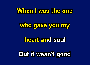 When I was the one
who gave you my

heart and soul

But it wasn't good