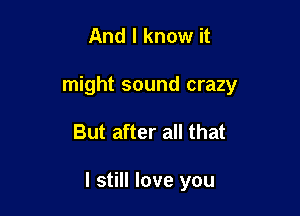 And I know it
might sound crazy

But after all that

I still love you